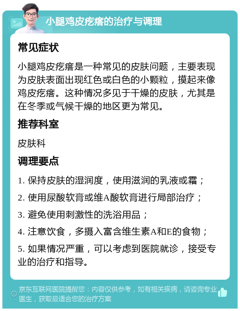 小腿鸡皮疙瘩的治疗与调理 常见症状 小腿鸡皮疙瘩是一种常见的皮肤问题，主要表现为皮肤表面出现红色或白色的小颗粒，摸起来像鸡皮疙瘩。这种情况多见于干燥的皮肤，尤其是在冬季或气候干燥的地区更为常见。 推荐科室 皮肤科 调理要点 1. 保持皮肤的湿润度，使用滋润的乳液或霜； 2. 使用尿酸软膏或维A酸软膏进行局部治疗； 3. 避免使用刺激性的洗浴用品； 4. 注意饮食，多摄入富含维生素A和E的食物； 5. 如果情况严重，可以考虑到医院就诊，接受专业的治疗和指导。