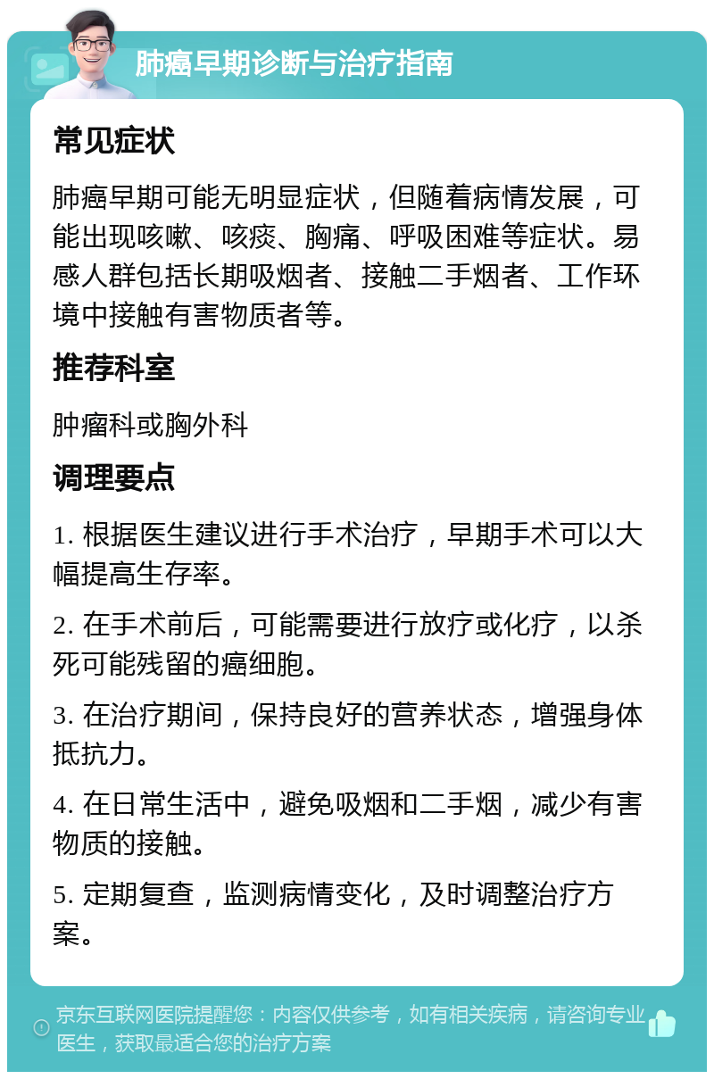 肺癌早期诊断与治疗指南 常见症状 肺癌早期可能无明显症状，但随着病情发展，可能出现咳嗽、咳痰、胸痛、呼吸困难等症状。易感人群包括长期吸烟者、接触二手烟者、工作环境中接触有害物质者等。 推荐科室 肿瘤科或胸外科 调理要点 1. 根据医生建议进行手术治疗，早期手术可以大幅提高生存率。 2. 在手术前后，可能需要进行放疗或化疗，以杀死可能残留的癌细胞。 3. 在治疗期间，保持良好的营养状态，增强身体抵抗力。 4. 在日常生活中，避免吸烟和二手烟，减少有害物质的接触。 5. 定期复查，监测病情变化，及时调整治疗方案。