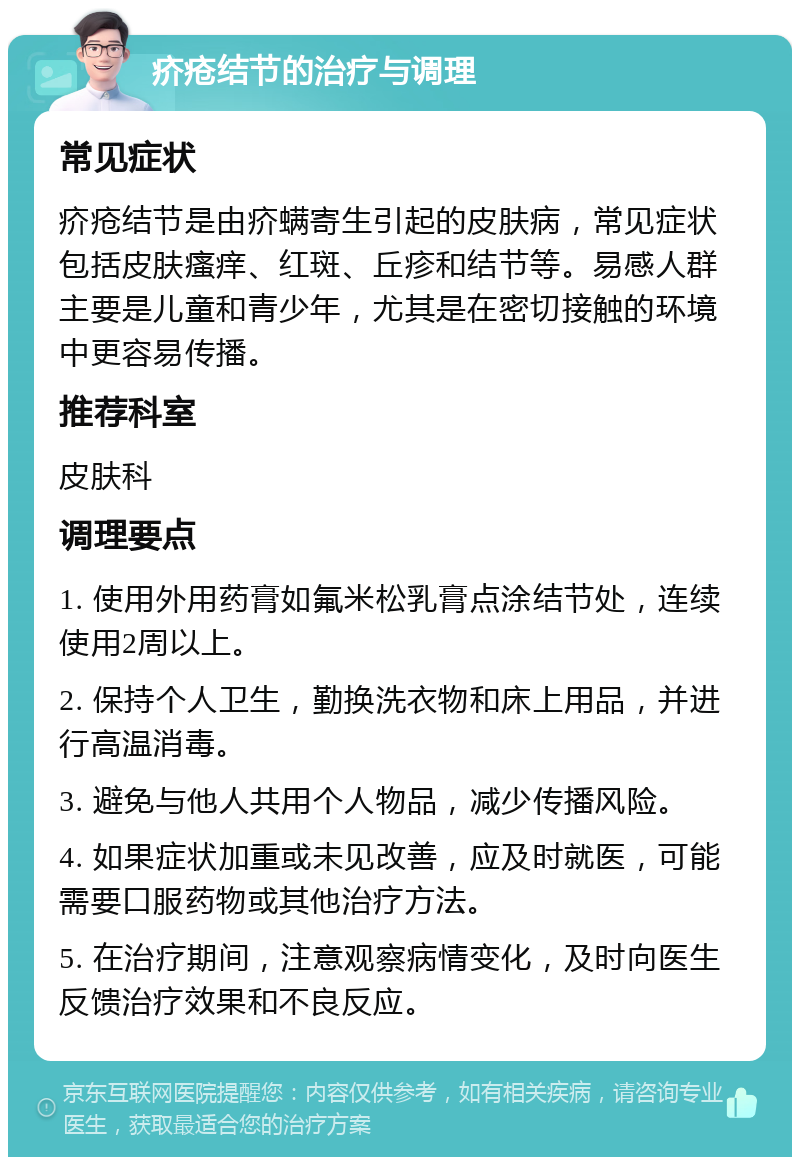 疥疮结节的治疗与调理 常见症状 疥疮结节是由疥螨寄生引起的皮肤病，常见症状包括皮肤瘙痒、红斑、丘疹和结节等。易感人群主要是儿童和青少年，尤其是在密切接触的环境中更容易传播。 推荐科室 皮肤科 调理要点 1. 使用外用药膏如氟米松乳膏点涂结节处，连续使用2周以上。 2. 保持个人卫生，勤换洗衣物和床上用品，并进行高温消毒。 3. 避免与他人共用个人物品，减少传播风险。 4. 如果症状加重或未见改善，应及时就医，可能需要口服药物或其他治疗方法。 5. 在治疗期间，注意观察病情变化，及时向医生反馈治疗效果和不良反应。