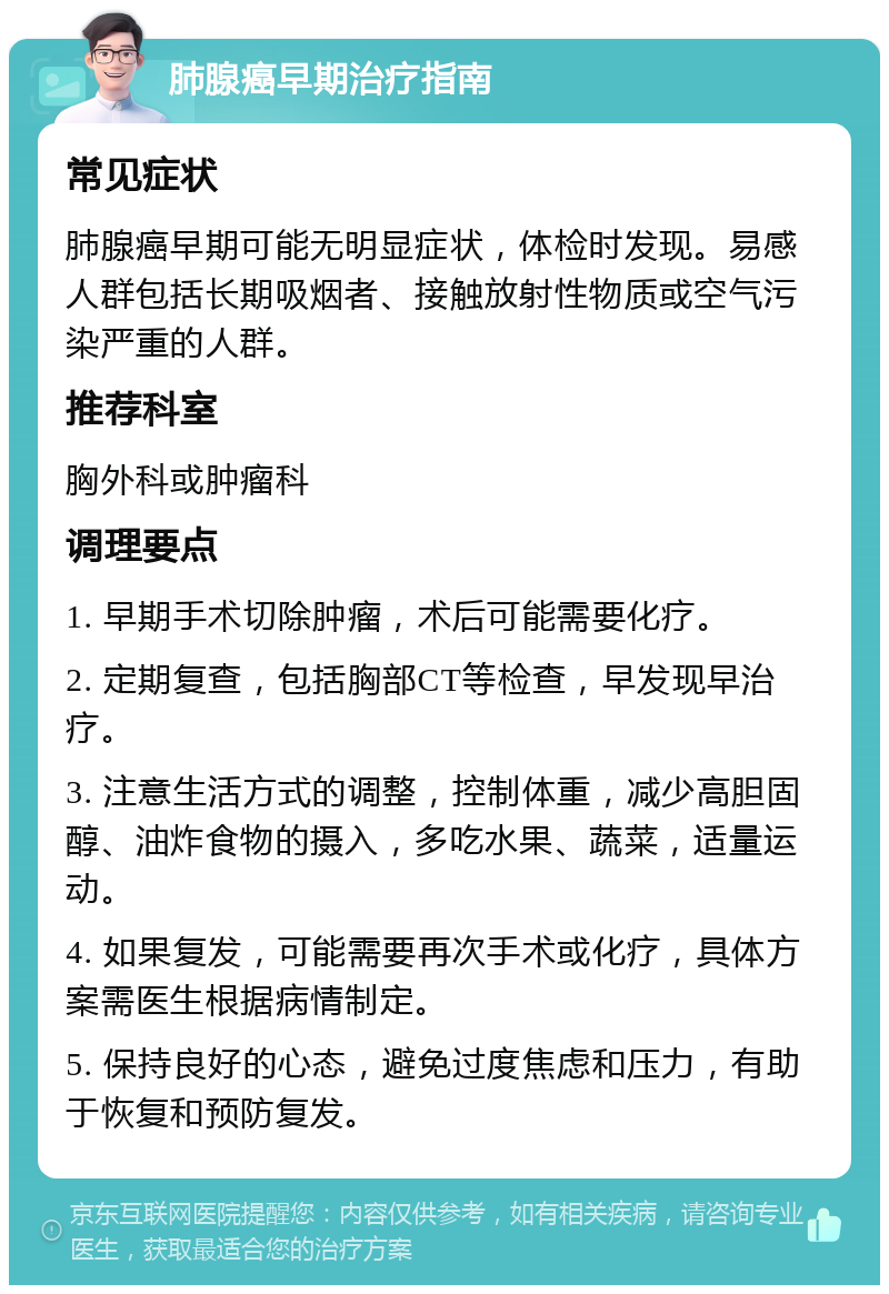 肺腺癌早期治疗指南 常见症状 肺腺癌早期可能无明显症状，体检时发现。易感人群包括长期吸烟者、接触放射性物质或空气污染严重的人群。 推荐科室 胸外科或肿瘤科 调理要点 1. 早期手术切除肿瘤，术后可能需要化疗。 2. 定期复查，包括胸部CT等检查，早发现早治疗。 3. 注意生活方式的调整，控制体重，减少高胆固醇、油炸食物的摄入，多吃水果、蔬菜，适量运动。 4. 如果复发，可能需要再次手术或化疗，具体方案需医生根据病情制定。 5. 保持良好的心态，避免过度焦虑和压力，有助于恢复和预防复发。