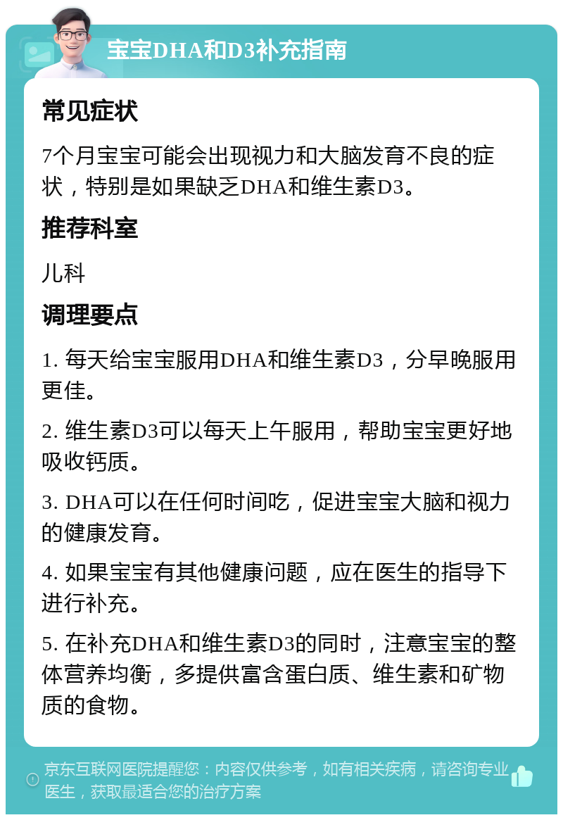 宝宝DHA和D3补充指南 常见症状 7个月宝宝可能会出现视力和大脑发育不良的症状，特别是如果缺乏DHA和维生素D3。 推荐科室 儿科 调理要点 1. 每天给宝宝服用DHA和维生素D3，分早晚服用更佳。 2. 维生素D3可以每天上午服用，帮助宝宝更好地吸收钙质。 3. DHA可以在任何时间吃，促进宝宝大脑和视力的健康发育。 4. 如果宝宝有其他健康问题，应在医生的指导下进行补充。 5. 在补充DHA和维生素D3的同时，注意宝宝的整体营养均衡，多提供富含蛋白质、维生素和矿物质的食物。