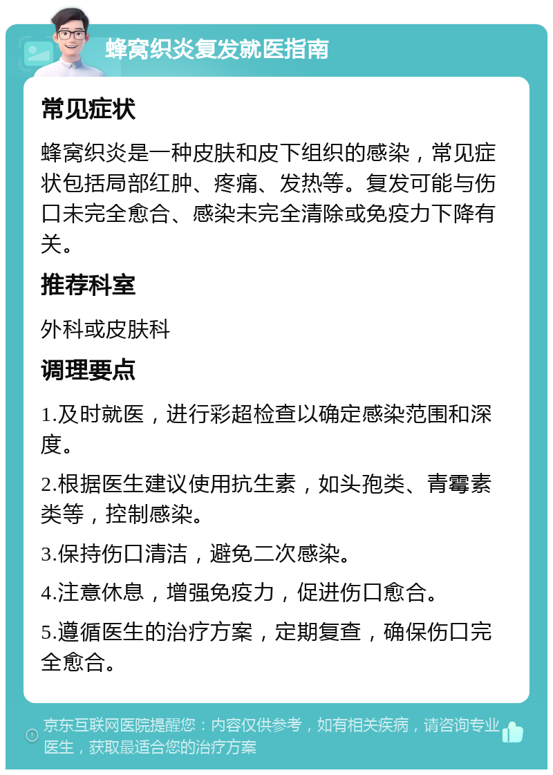 蜂窝织炎复发就医指南 常见症状 蜂窝织炎是一种皮肤和皮下组织的感染，常见症状包括局部红肿、疼痛、发热等。复发可能与伤口未完全愈合、感染未完全清除或免疫力下降有关。 推荐科室 外科或皮肤科 调理要点 1.及时就医，进行彩超检查以确定感染范围和深度。 2.根据医生建议使用抗生素，如头孢类、青霉素类等，控制感染。 3.保持伤口清洁，避免二次感染。 4.注意休息，增强免疫力，促进伤口愈合。 5.遵循医生的治疗方案，定期复查，确保伤口完全愈合。