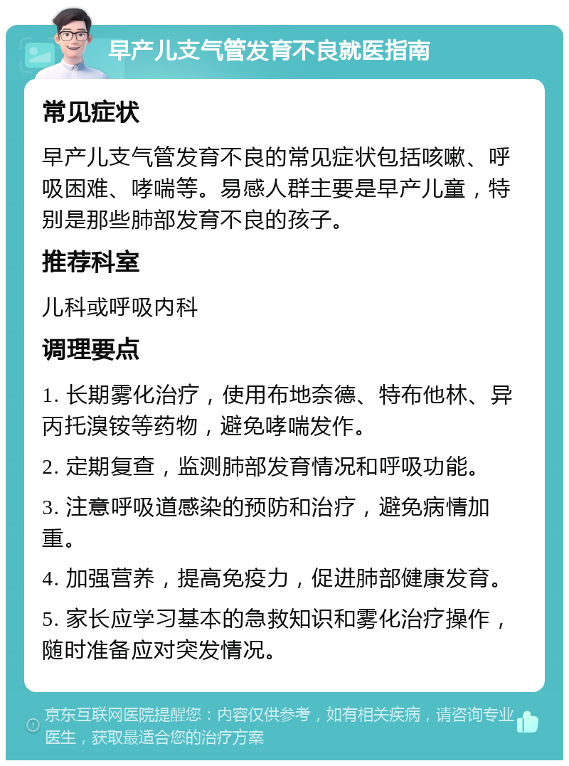 早产儿支气管发育不良就医指南 常见症状 早产儿支气管发育不良的常见症状包括咳嗽、呼吸困难、哮喘等。易感人群主要是早产儿童，特别是那些肺部发育不良的孩子。 推荐科室 儿科或呼吸内科 调理要点 1. 长期雾化治疗，使用布地奈德、特布他林、异丙托溴铵等药物，避免哮喘发作。 2. 定期复查，监测肺部发育情况和呼吸功能。 3. 注意呼吸道感染的预防和治疗，避免病情加重。 4. 加强营养，提高免疫力，促进肺部健康发育。 5. 家长应学习基本的急救知识和雾化治疗操作，随时准备应对突发情况。