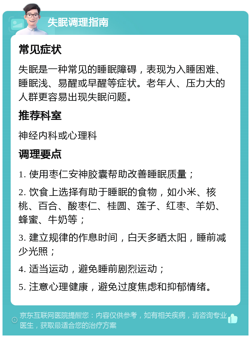 失眠调理指南 常见症状 失眠是一种常见的睡眠障碍，表现为入睡困难、睡眠浅、易醒或早醒等症状。老年人、压力大的人群更容易出现失眠问题。 推荐科室 神经内科或心理科 调理要点 1. 使用枣仁安神胶囊帮助改善睡眠质量； 2. 饮食上选择有助于睡眠的食物，如小米、核桃、百合、酸枣仁、桂圆、莲子、红枣、羊奶、蜂蜜、牛奶等； 3. 建立规律的作息时间，白天多晒太阳，睡前减少光照； 4. 适当运动，避免睡前剧烈运动； 5. 注意心理健康，避免过度焦虑和抑郁情绪。