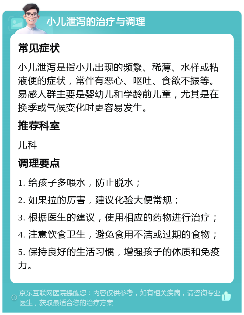 小儿泄泻的治疗与调理 常见症状 小儿泄泻是指小儿出现的频繁、稀薄、水样或粘液便的症状，常伴有恶心、呕吐、食欲不振等。易感人群主要是婴幼儿和学龄前儿童，尤其是在换季或气候变化时更容易发生。 推荐科室 儿科 调理要点 1. 给孩子多喂水，防止脱水； 2. 如果拉的厉害，建议化验大便常规； 3. 根据医生的建议，使用相应的药物进行治疗； 4. 注意饮食卫生，避免食用不洁或过期的食物； 5. 保持良好的生活习惯，增强孩子的体质和免疫力。