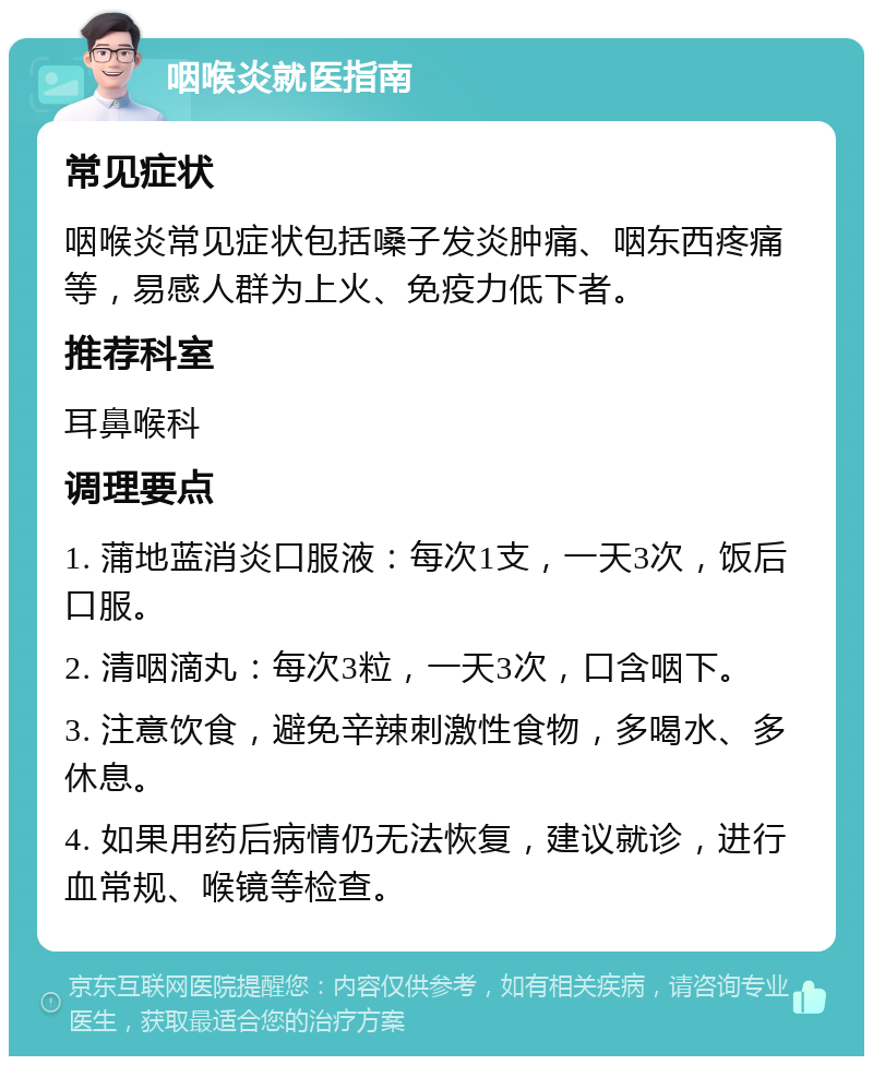 咽喉炎就医指南 常见症状 咽喉炎常见症状包括嗓子发炎肿痛、咽东西疼痛等，易感人群为上火、免疫力低下者。 推荐科室 耳鼻喉科 调理要点 1. 蒲地蓝消炎口服液：每次1支，一天3次，饭后口服。 2. 清咽滴丸：每次3粒，一天3次，口含咽下。 3. 注意饮食，避免辛辣刺激性食物，多喝水、多休息。 4. 如果用药后病情仍无法恢复，建议就诊，进行血常规、喉镜等检查。