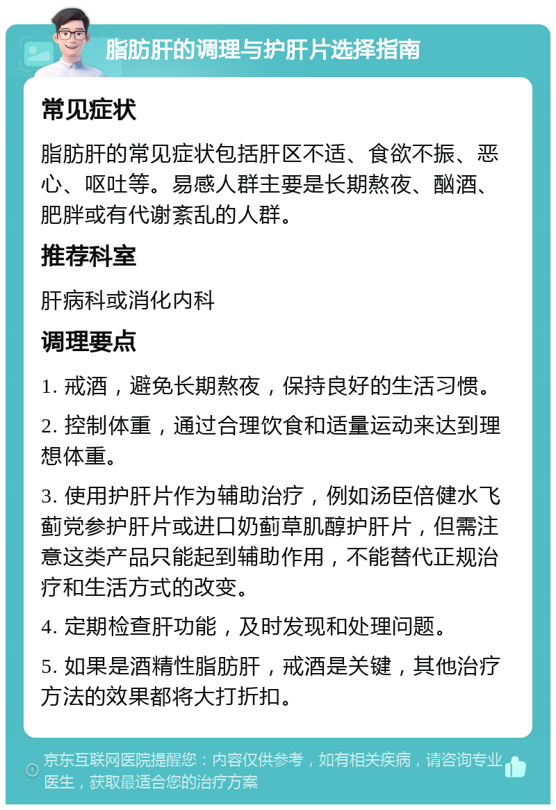 脂肪肝的调理与护肝片选择指南 常见症状 脂肪肝的常见症状包括肝区不适、食欲不振、恶心、呕吐等。易感人群主要是长期熬夜、酗酒、肥胖或有代谢紊乱的人群。 推荐科室 肝病科或消化内科 调理要点 1. 戒酒，避免长期熬夜，保持良好的生活习惯。 2. 控制体重，通过合理饮食和适量运动来达到理想体重。 3. 使用护肝片作为辅助治疗，例如汤臣倍健水飞蓟党参护肝片或进口奶蓟草肌醇护肝片，但需注意这类产品只能起到辅助作用，不能替代正规治疗和生活方式的改变。 4. 定期检查肝功能，及时发现和处理问题。 5. 如果是酒精性脂肪肝，戒酒是关键，其他治疗方法的效果都将大打折扣。