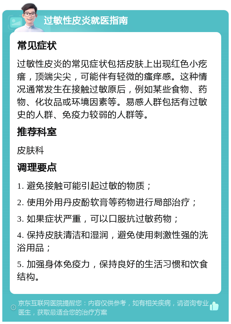 过敏性皮炎就医指南 常见症状 过敏性皮炎的常见症状包括皮肤上出现红色小疙瘩，顶端尖尖，可能伴有轻微的瘙痒感。这种情况通常发生在接触过敏原后，例如某些食物、药物、化妆品或环境因素等。易感人群包括有过敏史的人群、免疫力较弱的人群等。 推荐科室 皮肤科 调理要点 1. 避免接触可能引起过敏的物质； 2. 使用外用丹皮酚软膏等药物进行局部治疗； 3. 如果症状严重，可以口服抗过敏药物； 4. 保持皮肤清洁和湿润，避免使用刺激性强的洗浴用品； 5. 加强身体免疫力，保持良好的生活习惯和饮食结构。