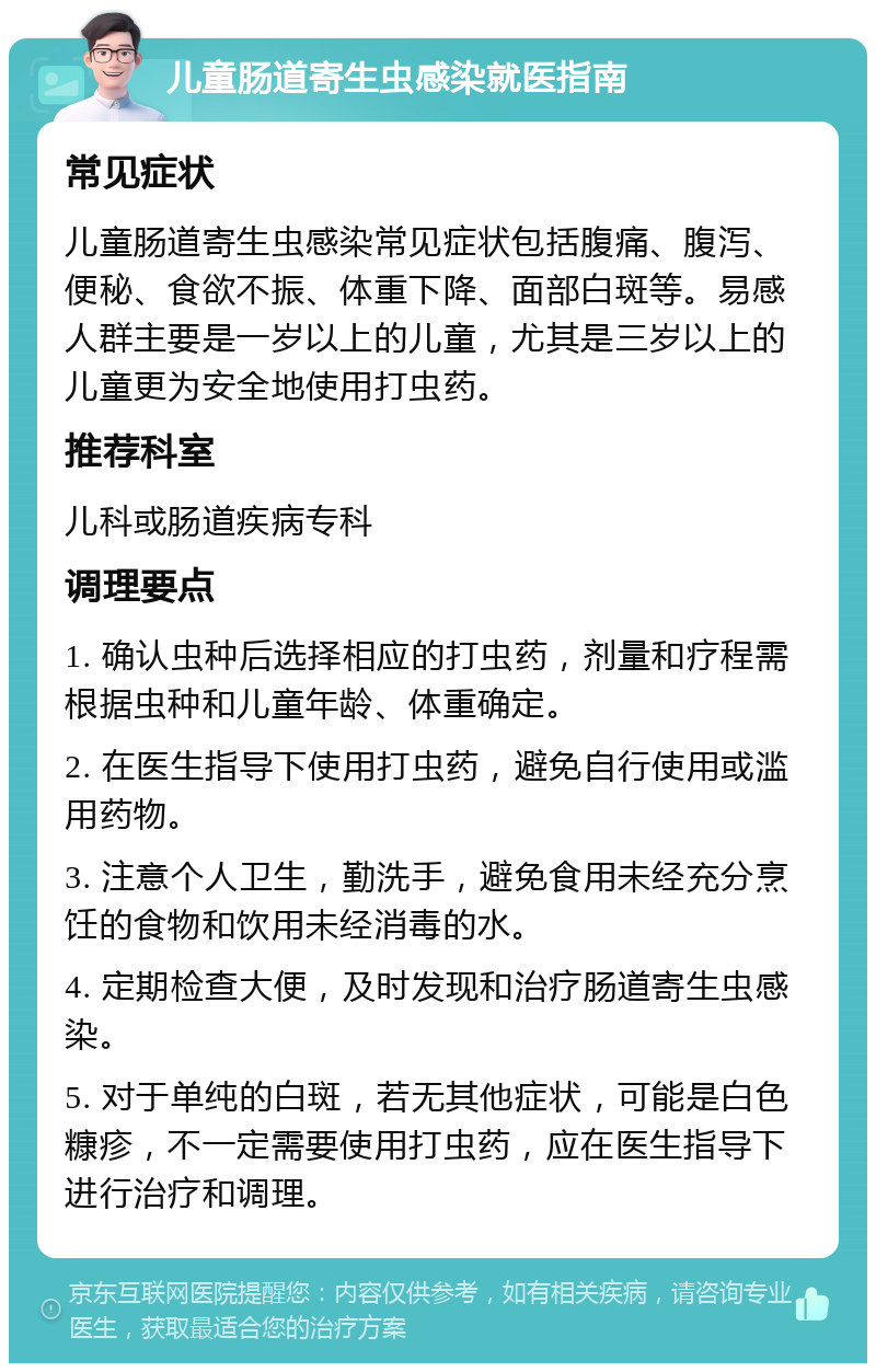 儿童肠道寄生虫感染就医指南 常见症状 儿童肠道寄生虫感染常见症状包括腹痛、腹泻、便秘、食欲不振、体重下降、面部白斑等。易感人群主要是一岁以上的儿童，尤其是三岁以上的儿童更为安全地使用打虫药。 推荐科室 儿科或肠道疾病专科 调理要点 1. 确认虫种后选择相应的打虫药，剂量和疗程需根据虫种和儿童年龄、体重确定。 2. 在医生指导下使用打虫药，避免自行使用或滥用药物。 3. 注意个人卫生，勤洗手，避免食用未经充分烹饪的食物和饮用未经消毒的水。 4. 定期检查大便，及时发现和治疗肠道寄生虫感染。 5. 对于单纯的白斑，若无其他症状，可能是白色糠疹，不一定需要使用打虫药，应在医生指导下进行治疗和调理。