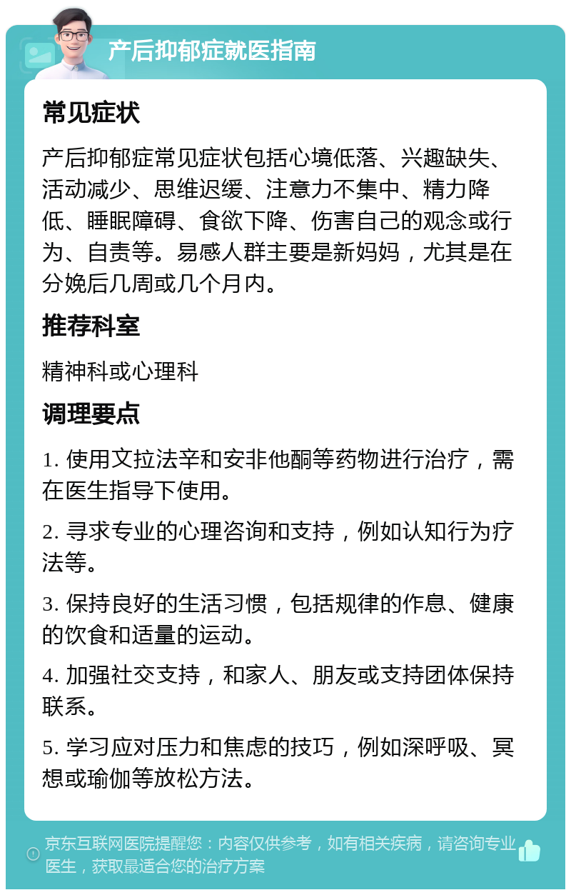 产后抑郁症就医指南 常见症状 产后抑郁症常见症状包括心境低落、兴趣缺失、活动减少、思维迟缓、注意力不集中、精力降低、睡眠障碍、食欲下降、伤害自己的观念或行为、自责等。易感人群主要是新妈妈，尤其是在分娩后几周或几个月内。 推荐科室 精神科或心理科 调理要点 1. 使用文拉法辛和安非他酮等药物进行治疗，需在医生指导下使用。 2. 寻求专业的心理咨询和支持，例如认知行为疗法等。 3. 保持良好的生活习惯，包括规律的作息、健康的饮食和适量的运动。 4. 加强社交支持，和家人、朋友或支持团体保持联系。 5. 学习应对压力和焦虑的技巧，例如深呼吸、冥想或瑜伽等放松方法。