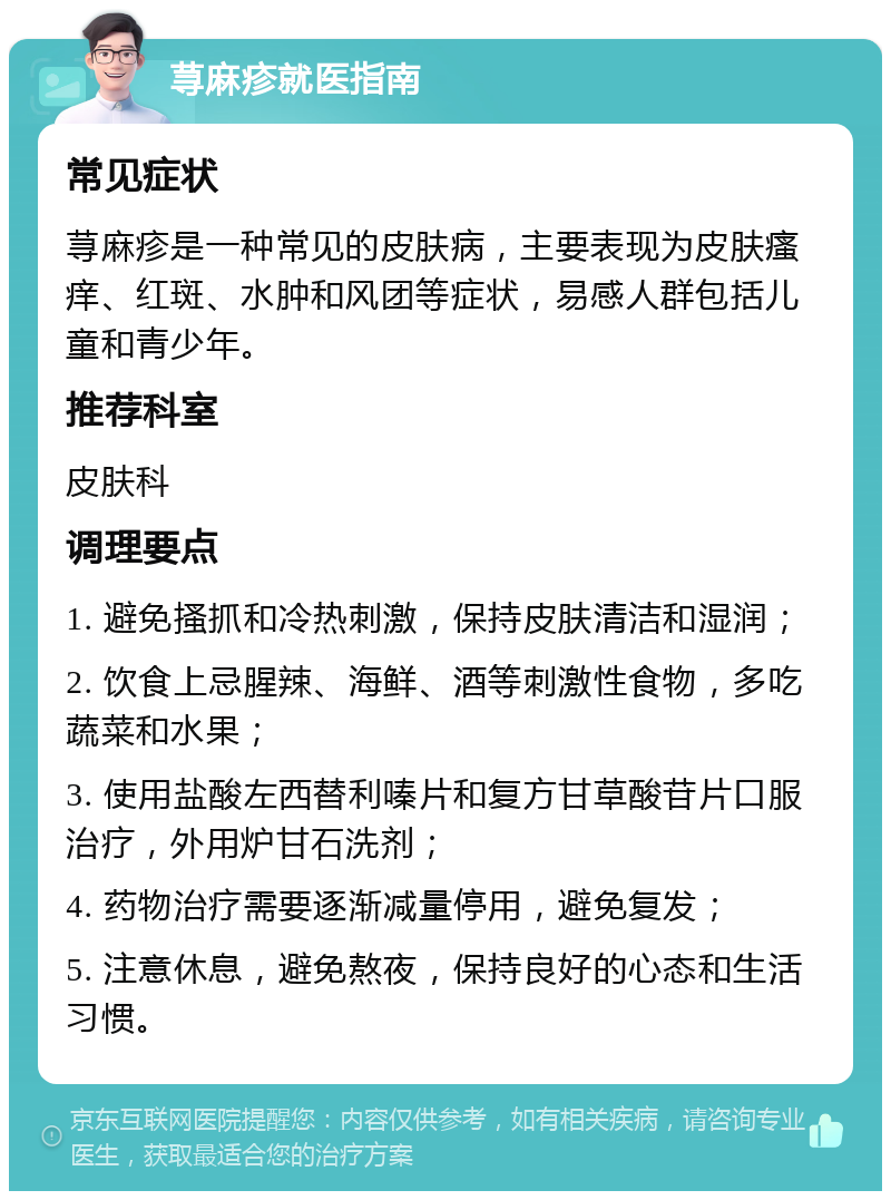 荨麻疹就医指南 常见症状 荨麻疹是一种常见的皮肤病，主要表现为皮肤瘙痒、红斑、水肿和风团等症状，易感人群包括儿童和青少年。 推荐科室 皮肤科 调理要点 1. 避免搔抓和冷热刺激，保持皮肤清洁和湿润； 2. 饮食上忌腥辣、海鲜、酒等刺激性食物，多吃蔬菜和水果； 3. 使用盐酸左西替利嗪片和复方甘草酸苷片口服治疗，外用炉甘石洗剂； 4. 药物治疗需要逐渐减量停用，避免复发； 5. 注意休息，避免熬夜，保持良好的心态和生活习惯。