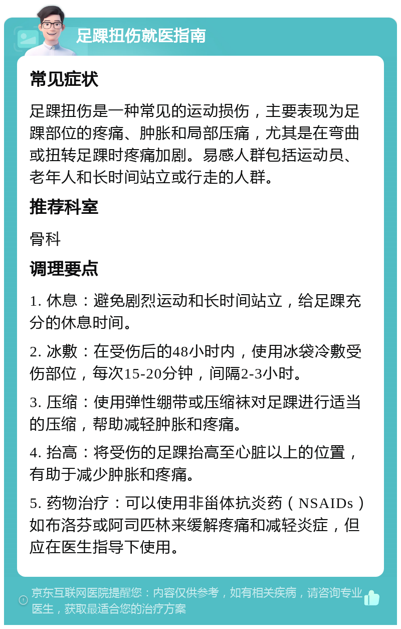 足踝扭伤就医指南 常见症状 足踝扭伤是一种常见的运动损伤，主要表现为足踝部位的疼痛、肿胀和局部压痛，尤其是在弯曲或扭转足踝时疼痛加剧。易感人群包括运动员、老年人和长时间站立或行走的人群。 推荐科室 骨科 调理要点 1. 休息：避免剧烈运动和长时间站立，给足踝充分的休息时间。 2. 冰敷：在受伤后的48小时内，使用冰袋冷敷受伤部位，每次15-20分钟，间隔2-3小时。 3. 压缩：使用弹性绷带或压缩袜对足踝进行适当的压缩，帮助减轻肿胀和疼痛。 4. 抬高：将受伤的足踝抬高至心脏以上的位置，有助于减少肿胀和疼痛。 5. 药物治疗：可以使用非甾体抗炎药（NSAIDs）如布洛芬或阿司匹林来缓解疼痛和减轻炎症，但应在医生指导下使用。