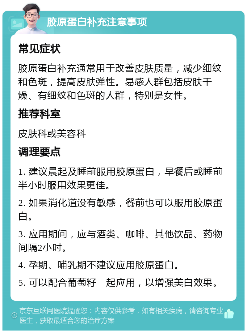 胶原蛋白补充注意事项 常见症状 胶原蛋白补充通常用于改善皮肤质量，减少细纹和色斑，提高皮肤弹性。易感人群包括皮肤干燥、有细纹和色斑的人群，特别是女性。 推荐科室 皮肤科或美容科 调理要点 1. 建议晨起及睡前服用胶原蛋白，早餐后或睡前半小时服用效果更佳。 2. 如果消化道没有敏感，餐前也可以服用胶原蛋白。 3. 应用期间，应与酒类、咖啡、其他饮品、药物间隔2小时。 4. 孕期、哺乳期不建议应用胶原蛋白。 5. 可以配合葡萄籽一起应用，以增强美白效果。