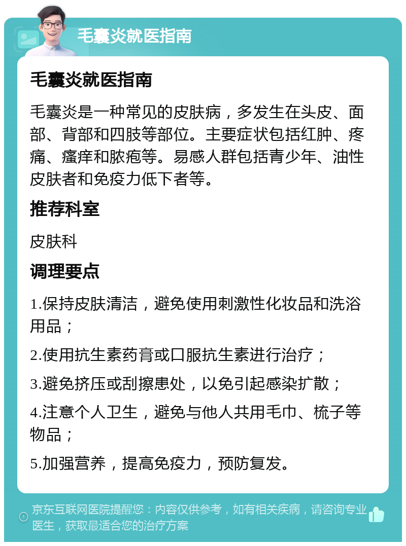 毛囊炎就医指南 毛囊炎就医指南 毛囊炎是一种常见的皮肤病，多发生在头皮、面部、背部和四肢等部位。主要症状包括红肿、疼痛、瘙痒和脓疱等。易感人群包括青少年、油性皮肤者和免疫力低下者等。 推荐科室 皮肤科 调理要点 1.保持皮肤清洁，避免使用刺激性化妆品和洗浴用品； 2.使用抗生素药膏或口服抗生素进行治疗； 3.避免挤压或刮擦患处，以免引起感染扩散； 4.注意个人卫生，避免与他人共用毛巾、梳子等物品； 5.加强营养，提高免疫力，预防复发。