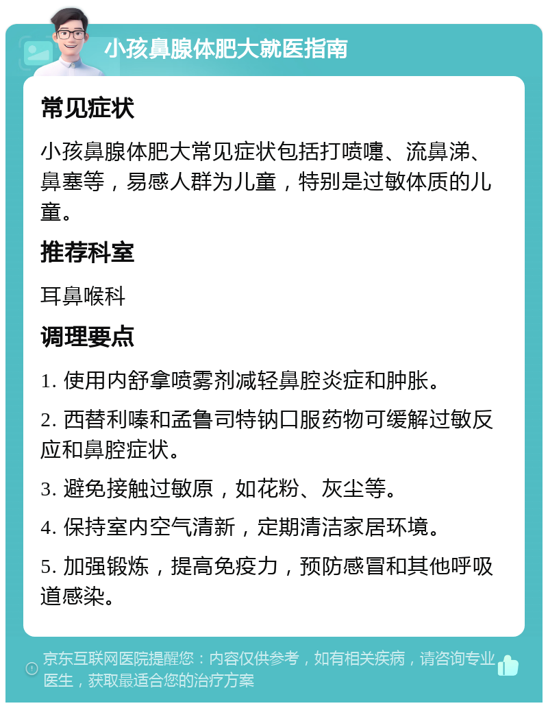 小孩鼻腺体肥大就医指南 常见症状 小孩鼻腺体肥大常见症状包括打喷嚏、流鼻涕、鼻塞等，易感人群为儿童，特别是过敏体质的儿童。 推荐科室 耳鼻喉科 调理要点 1. 使用内舒拿喷雾剂减轻鼻腔炎症和肿胀。 2. 西替利嗪和孟鲁司特钠口服药物可缓解过敏反应和鼻腔症状。 3. 避免接触过敏原，如花粉、灰尘等。 4. 保持室内空气清新，定期清洁家居环境。 5. 加强锻炼，提高免疫力，预防感冒和其他呼吸道感染。