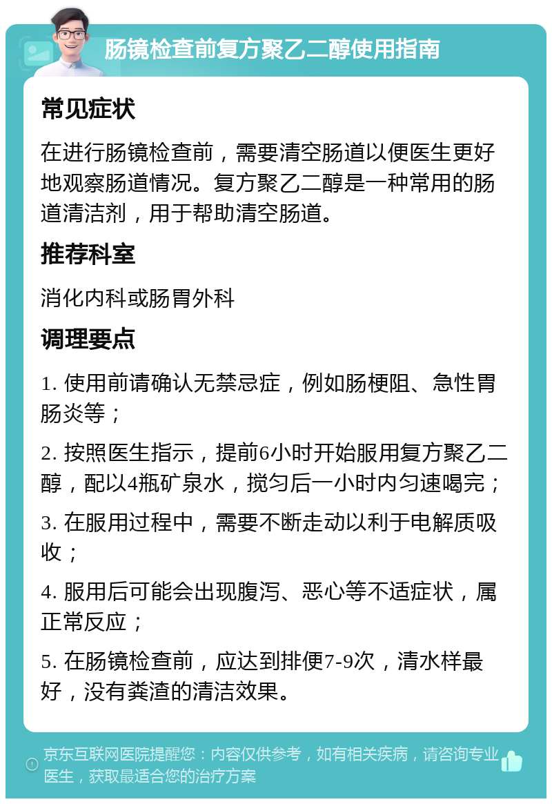 肠镜检查前复方聚乙二醇使用指南 常见症状 在进行肠镜检查前，需要清空肠道以便医生更好地观察肠道情况。复方聚乙二醇是一种常用的肠道清洁剂，用于帮助清空肠道。 推荐科室 消化内科或肠胃外科 调理要点 1. 使用前请确认无禁忌症，例如肠梗阻、急性胃肠炎等； 2. 按照医生指示，提前6小时开始服用复方聚乙二醇，配以4瓶矿泉水，搅匀后一小时内匀速喝完； 3. 在服用过程中，需要不断走动以利于电解质吸收； 4. 服用后可能会出现腹泻、恶心等不适症状，属正常反应； 5. 在肠镜检查前，应达到排便7-9次，清水样最好，没有粪渣的清洁效果。