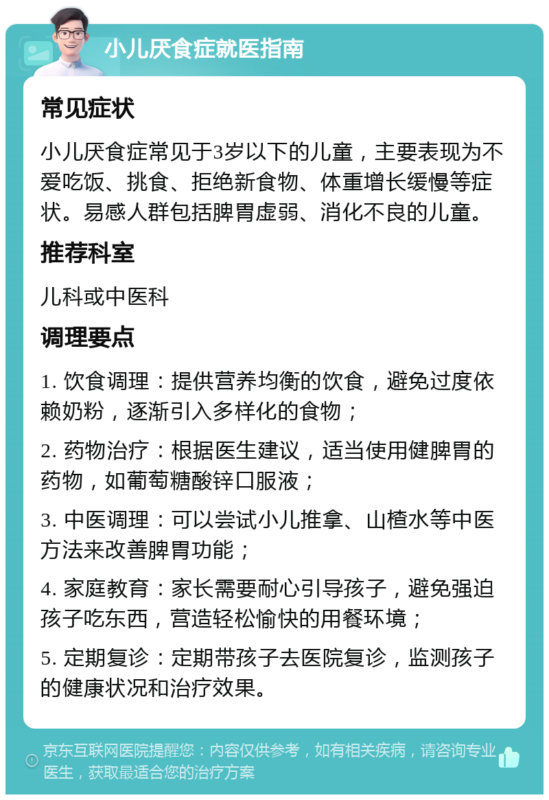 小儿厌食症就医指南 常见症状 小儿厌食症常见于3岁以下的儿童，主要表现为不爱吃饭、挑食、拒绝新食物、体重增长缓慢等症状。易感人群包括脾胃虚弱、消化不良的儿童。 推荐科室 儿科或中医科 调理要点 1. 饮食调理：提供营养均衡的饮食，避免过度依赖奶粉，逐渐引入多样化的食物； 2. 药物治疗：根据医生建议，适当使用健脾胃的药物，如葡萄糖酸锌口服液； 3. 中医调理：可以尝试小儿推拿、山楂水等中医方法来改善脾胃功能； 4. 家庭教育：家长需要耐心引导孩子，避免强迫孩子吃东西，营造轻松愉快的用餐环境； 5. 定期复诊：定期带孩子去医院复诊，监测孩子的健康状况和治疗效果。