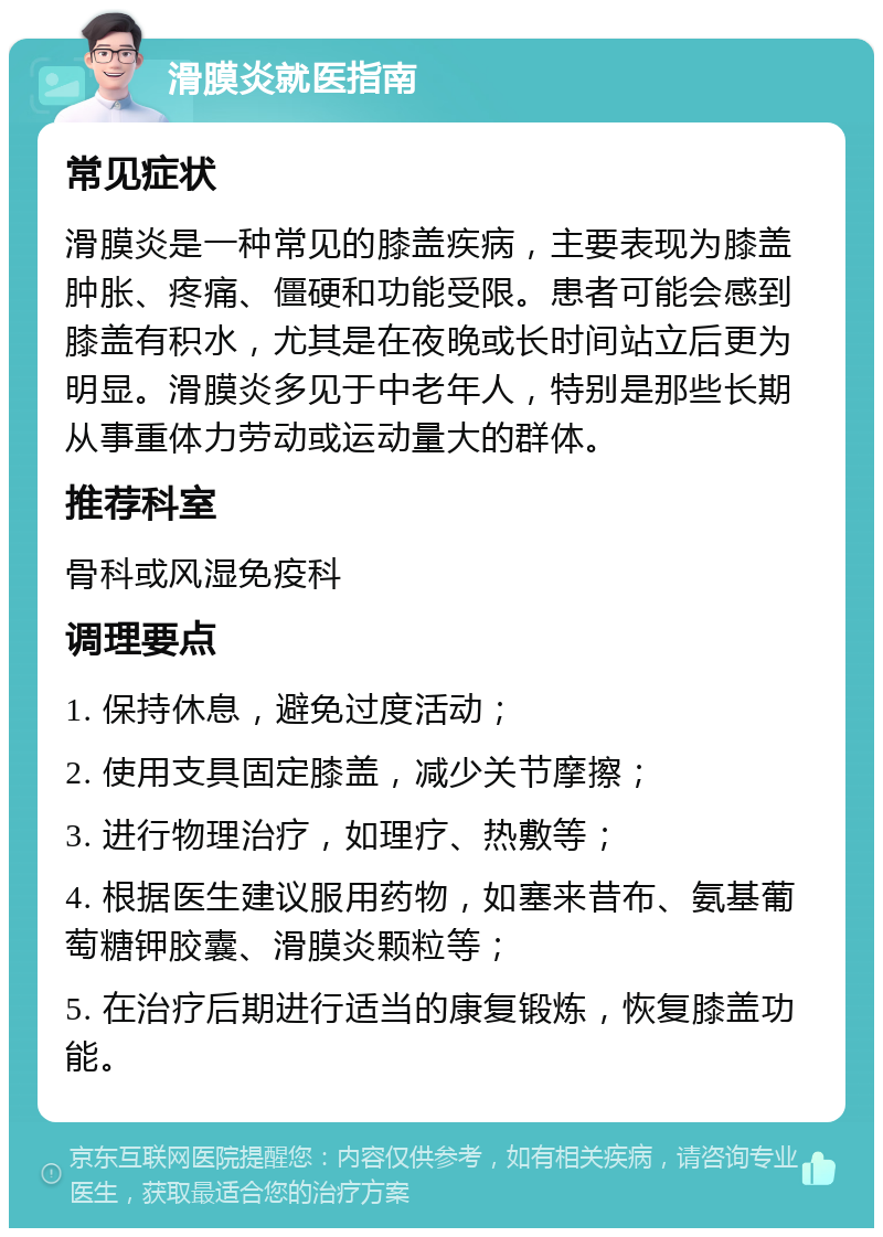 滑膜炎就医指南 常见症状 滑膜炎是一种常见的膝盖疾病，主要表现为膝盖肿胀、疼痛、僵硬和功能受限。患者可能会感到膝盖有积水，尤其是在夜晚或长时间站立后更为明显。滑膜炎多见于中老年人，特别是那些长期从事重体力劳动或运动量大的群体。 推荐科室 骨科或风湿免疫科 调理要点 1. 保持休息，避免过度活动； 2. 使用支具固定膝盖，减少关节摩擦； 3. 进行物理治疗，如理疗、热敷等； 4. 根据医生建议服用药物，如塞来昔布、氨基葡萄糖钾胶囊、滑膜炎颗粒等； 5. 在治疗后期进行适当的康复锻炼，恢复膝盖功能。