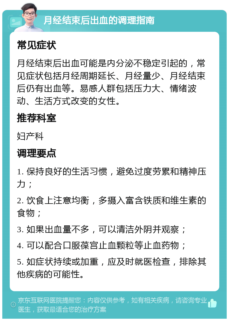 月经结束后出血的调理指南 常见症状 月经结束后出血可能是内分泌不稳定引起的，常见症状包括月经周期延长、月经量少、月经结束后仍有出血等。易感人群包括压力大、情绪波动、生活方式改变的女性。 推荐科室 妇产科 调理要点 1. 保持良好的生活习惯，避免过度劳累和精神压力； 2. 饮食上注意均衡，多摄入富含铁质和维生素的食物； 3. 如果出血量不多，可以清洁外阴并观察； 4. 可以配合口服葆宫止血颗粒等止血药物； 5. 如症状持续或加重，应及时就医检查，排除其他疾病的可能性。