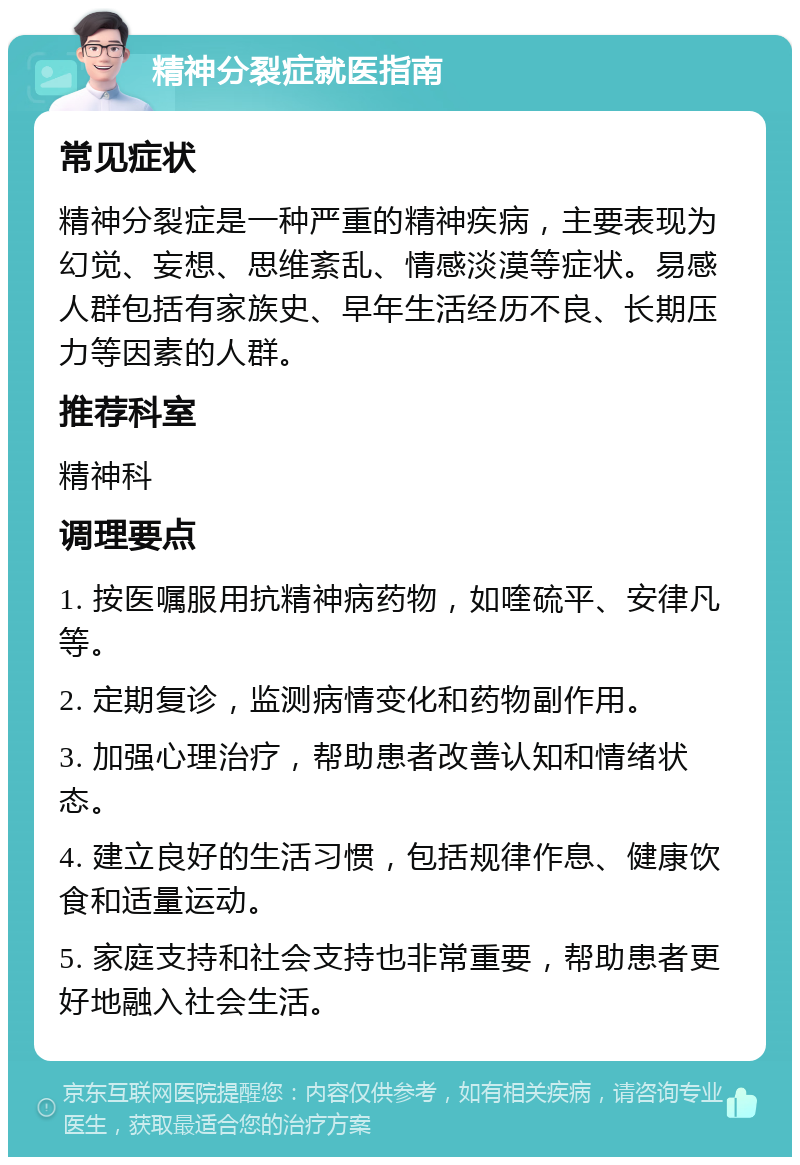 精神分裂症就医指南 常见症状 精神分裂症是一种严重的精神疾病，主要表现为幻觉、妄想、思维紊乱、情感淡漠等症状。易感人群包括有家族史、早年生活经历不良、长期压力等因素的人群。 推荐科室 精神科 调理要点 1. 按医嘱服用抗精神病药物，如喹硫平、安律凡等。 2. 定期复诊，监测病情变化和药物副作用。 3. 加强心理治疗，帮助患者改善认知和情绪状态。 4. 建立良好的生活习惯，包括规律作息、健康饮食和适量运动。 5. 家庭支持和社会支持也非常重要，帮助患者更好地融入社会生活。