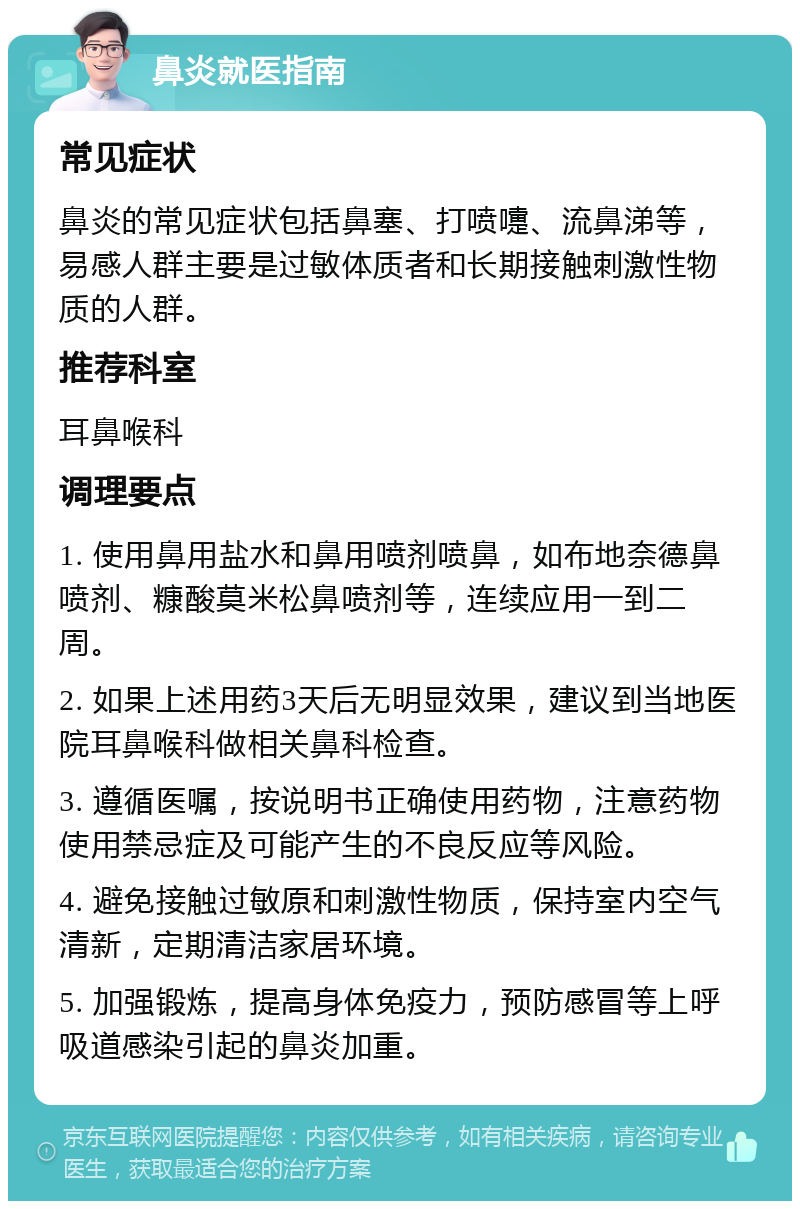 鼻炎就医指南 常见症状 鼻炎的常见症状包括鼻塞、打喷嚏、流鼻涕等，易感人群主要是过敏体质者和长期接触刺激性物质的人群。 推荐科室 耳鼻喉科 调理要点 1. 使用鼻用盐水和鼻用喷剂喷鼻，如布地奈德鼻喷剂、糠酸莫米松鼻喷剂等，连续应用一到二周。 2. 如果上述用药3天后无明显效果，建议到当地医院耳鼻喉科做相关鼻科检查。 3. 遵循医嘱，按说明书正确使用药物，注意药物使用禁忌症及可能产生的不良反应等风险。 4. 避免接触过敏原和刺激性物质，保持室内空气清新，定期清洁家居环境。 5. 加强锻炼，提高身体免疫力，预防感冒等上呼吸道感染引起的鼻炎加重。