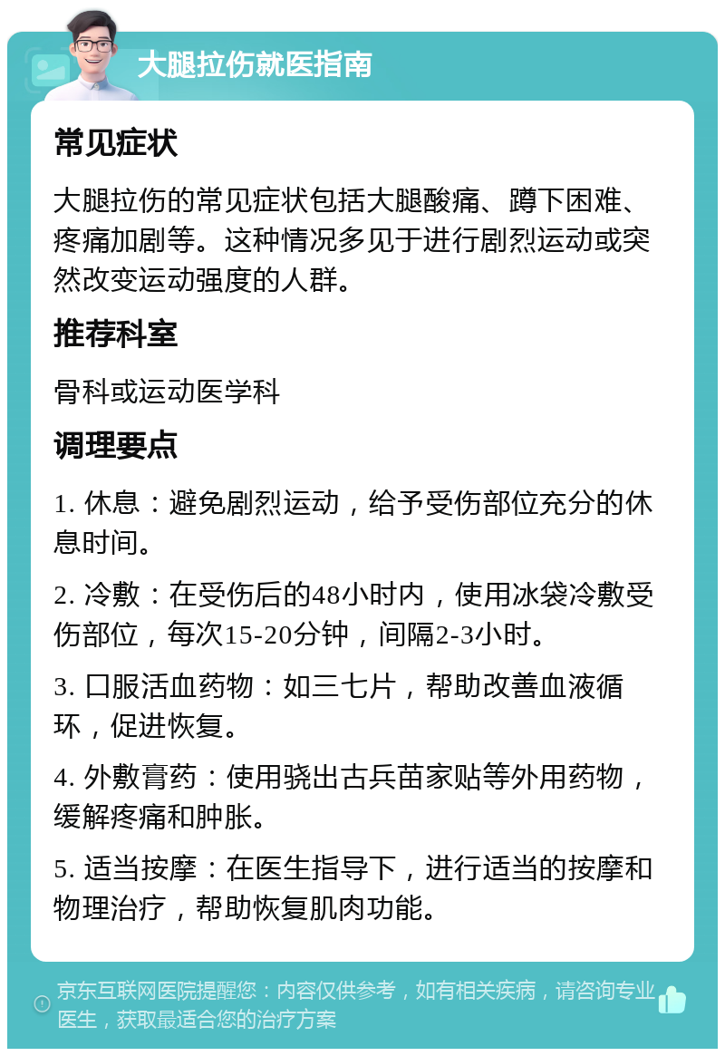 大腿拉伤就医指南 常见症状 大腿拉伤的常见症状包括大腿酸痛、蹲下困难、疼痛加剧等。这种情况多见于进行剧烈运动或突然改变运动强度的人群。 推荐科室 骨科或运动医学科 调理要点 1. 休息：避免剧烈运动，给予受伤部位充分的休息时间。 2. 冷敷：在受伤后的48小时内，使用冰袋冷敷受伤部位，每次15-20分钟，间隔2-3小时。 3. 口服活血药物：如三七片，帮助改善血液循环，促进恢复。 4. 外敷膏药：使用骁出古兵苗家贴等外用药物，缓解疼痛和肿胀。 5. 适当按摩：在医生指导下，进行适当的按摩和物理治疗，帮助恢复肌肉功能。