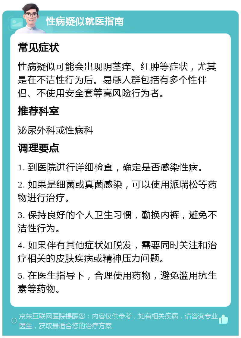 性病疑似就医指南 常见症状 性病疑似可能会出现阴茎痒、红肿等症状，尤其是在不洁性行为后。易感人群包括有多个性伴侣、不使用安全套等高风险行为者。 推荐科室 泌尿外科或性病科 调理要点 1. 到医院进行详细检查，确定是否感染性病。 2. 如果是细菌或真菌感染，可以使用派瑞松等药物进行治疗。 3. 保持良好的个人卫生习惯，勤换内裤，避免不洁性行为。 4. 如果伴有其他症状如脱发，需要同时关注和治疗相关的皮肤疾病或精神压力问题。 5. 在医生指导下，合理使用药物，避免滥用抗生素等药物。