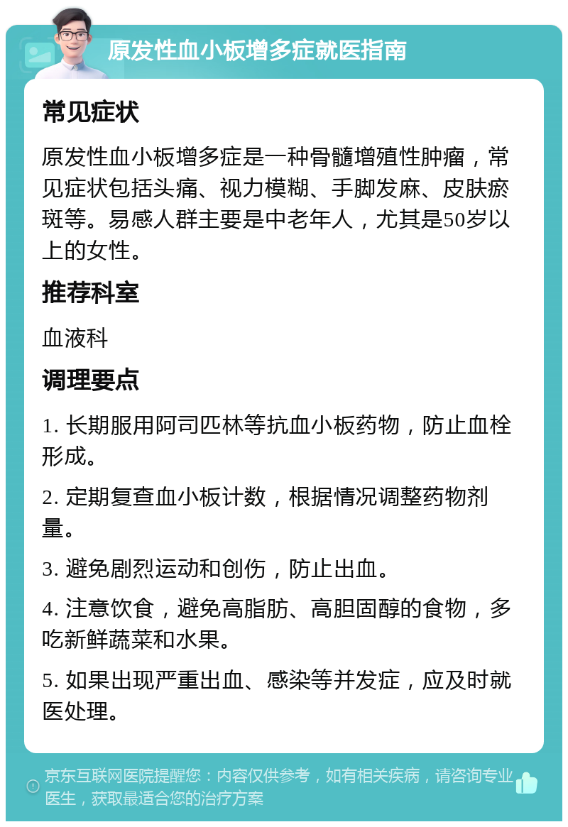 原发性血小板增多症就医指南 常见症状 原发性血小板增多症是一种骨髓增殖性肿瘤，常见症状包括头痛、视力模糊、手脚发麻、皮肤瘀斑等。易感人群主要是中老年人，尤其是50岁以上的女性。 推荐科室 血液科 调理要点 1. 长期服用阿司匹林等抗血小板药物，防止血栓形成。 2. 定期复查血小板计数，根据情况调整药物剂量。 3. 避免剧烈运动和创伤，防止出血。 4. 注意饮食，避免高脂肪、高胆固醇的食物，多吃新鲜蔬菜和水果。 5. 如果出现严重出血、感染等并发症，应及时就医处理。