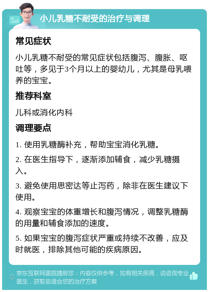 小儿乳糖不耐受的治疗与调理 常见症状 小儿乳糖不耐受的常见症状包括腹泻、腹胀、呕吐等，多见于3个月以上的婴幼儿，尤其是母乳喂养的宝宝。 推荐科室 儿科或消化内科 调理要点 1. 使用乳糖酶补充，帮助宝宝消化乳糖。 2. 在医生指导下，逐渐添加辅食，减少乳糖摄入。 3. 避免使用思密达等止泻药，除非在医生建议下使用。 4. 观察宝宝的体重增长和腹泻情况，调整乳糖酶的用量和辅食添加的速度。 5. 如果宝宝的腹泻症状严重或持续不改善，应及时就医，排除其他可能的疾病原因。