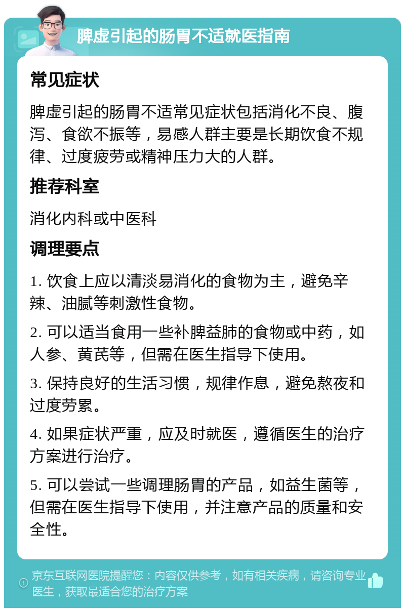 脾虚引起的肠胃不适就医指南 常见症状 脾虚引起的肠胃不适常见症状包括消化不良、腹泻、食欲不振等，易感人群主要是长期饮食不规律、过度疲劳或精神压力大的人群。 推荐科室 消化内科或中医科 调理要点 1. 饮食上应以清淡易消化的食物为主，避免辛辣、油腻等刺激性食物。 2. 可以适当食用一些补脾益肺的食物或中药，如人参、黄芪等，但需在医生指导下使用。 3. 保持良好的生活习惯，规律作息，避免熬夜和过度劳累。 4. 如果症状严重，应及时就医，遵循医生的治疗方案进行治疗。 5. 可以尝试一些调理肠胃的产品，如益生菌等，但需在医生指导下使用，并注意产品的质量和安全性。