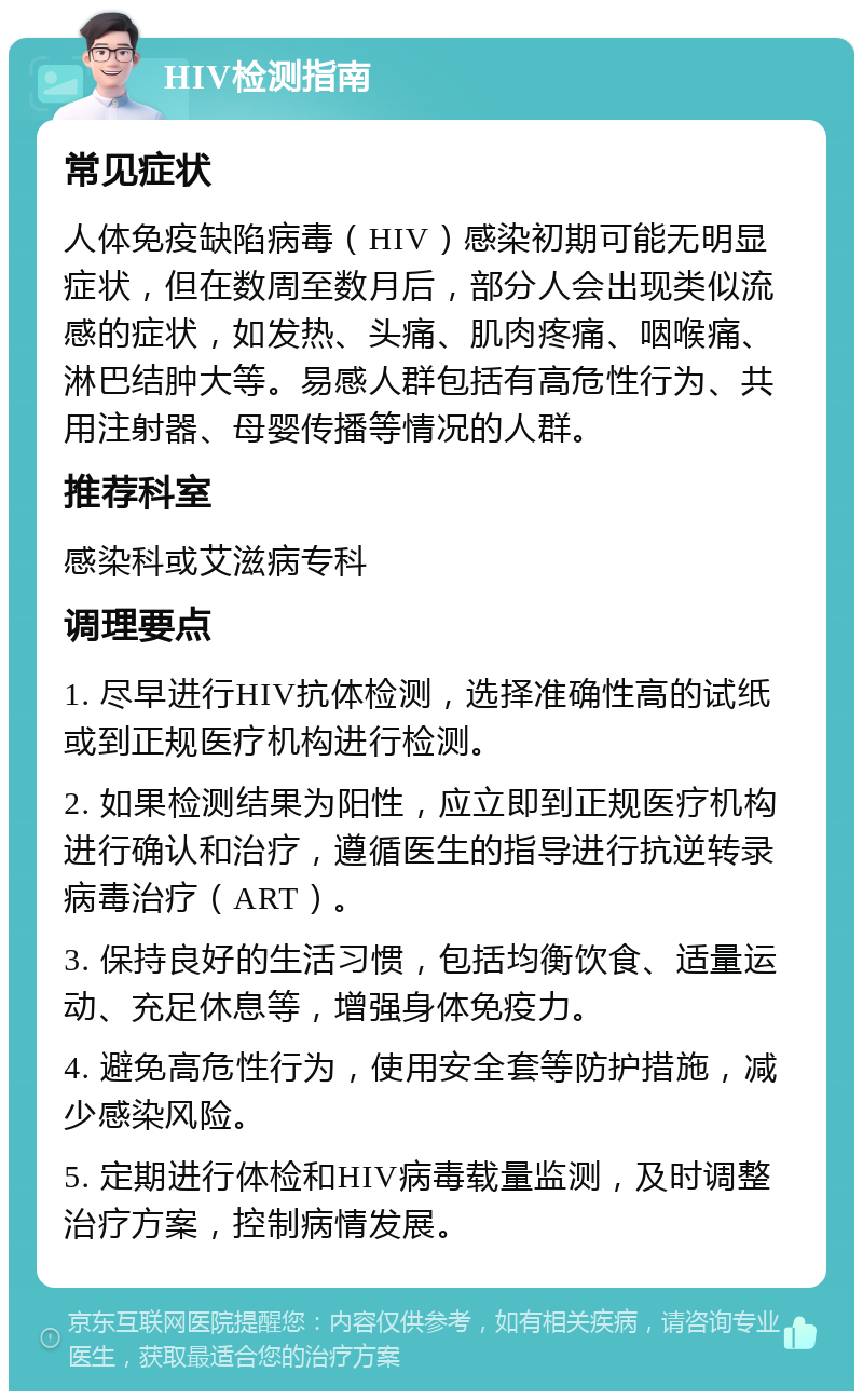 HIV检测指南 常见症状 人体免疫缺陷病毒（HIV）感染初期可能无明显症状，但在数周至数月后，部分人会出现类似流感的症状，如发热、头痛、肌肉疼痛、咽喉痛、淋巴结肿大等。易感人群包括有高危性行为、共用注射器、母婴传播等情况的人群。 推荐科室 感染科或艾滋病专科 调理要点 1. 尽早进行HIV抗体检测，选择准确性高的试纸或到正规医疗机构进行检测。 2. 如果检测结果为阳性，应立即到正规医疗机构进行确认和治疗，遵循医生的指导进行抗逆转录病毒治疗（ART）。 3. 保持良好的生活习惯，包括均衡饮食、适量运动、充足休息等，增强身体免疫力。 4. 避免高危性行为，使用安全套等防护措施，减少感染风险。 5. 定期进行体检和HIV病毒载量监测，及时调整治疗方案，控制病情发展。