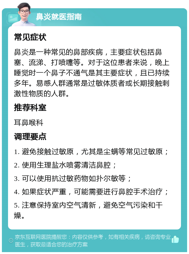 鼻炎就医指南 常见症状 鼻炎是一种常见的鼻部疾病，主要症状包括鼻塞、流涕、打喷嚏等。对于这位患者来说，晚上睡觉时一个鼻子不通气是其主要症状，且已持续多年。易感人群通常是过敏体质者或长期接触刺激性物质的人群。 推荐科室 耳鼻喉科 调理要点 1. 避免接触过敏原，尤其是尘螨等常见过敏原； 2. 使用生理盐水喷雾清洁鼻腔； 3. 可以使用抗过敏药物如扑尔敏等； 4. 如果症状严重，可能需要进行鼻腔手术治疗； 5. 注意保持室内空气清新，避免空气污染和干燥。