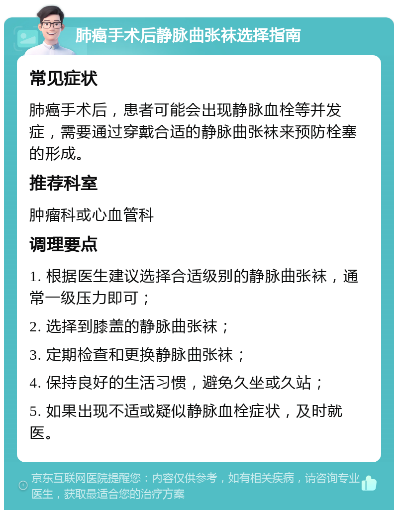 肺癌手术后静脉曲张袜选择指南 常见症状 肺癌手术后，患者可能会出现静脉血栓等并发症，需要通过穿戴合适的静脉曲张袜来预防栓塞的形成。 推荐科室 肿瘤科或心血管科 调理要点 1. 根据医生建议选择合适级别的静脉曲张袜，通常一级压力即可； 2. 选择到膝盖的静脉曲张袜； 3. 定期检查和更换静脉曲张袜； 4. 保持良好的生活习惯，避免久坐或久站； 5. 如果出现不适或疑似静脉血栓症状，及时就医。