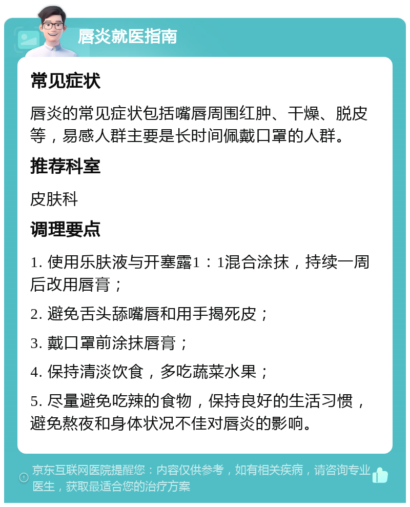 唇炎就医指南 常见症状 唇炎的常见症状包括嘴唇周围红肿、干燥、脱皮等，易感人群主要是长时间佩戴口罩的人群。 推荐科室 皮肤科 调理要点 1. 使用乐肤液与开塞露1：1混合涂抹，持续一周后改用唇膏； 2. 避免舌头舔嘴唇和用手揭死皮； 3. 戴口罩前涂抹唇膏； 4. 保持清淡饮食，多吃蔬菜水果； 5. 尽量避免吃辣的食物，保持良好的生活习惯，避免熬夜和身体状况不佳对唇炎的影响。