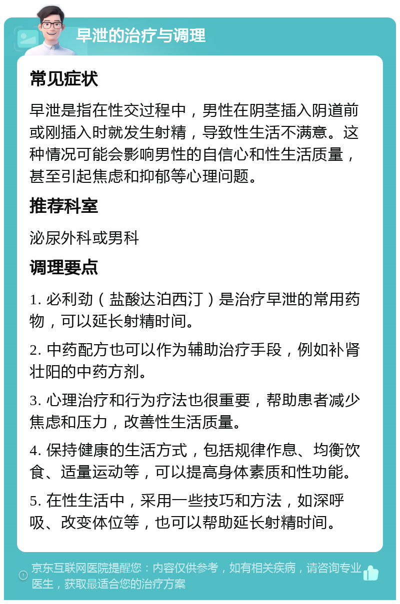 早泄的治疗与调理 常见症状 早泄是指在性交过程中，男性在阴茎插入阴道前或刚插入时就发生射精，导致性生活不满意。这种情况可能会影响男性的自信心和性生活质量，甚至引起焦虑和抑郁等心理问题。 推荐科室 泌尿外科或男科 调理要点 1. 必利劲（盐酸达泊西汀）是治疗早泄的常用药物，可以延长射精时间。 2. 中药配方也可以作为辅助治疗手段，例如补肾壮阳的中药方剂。 3. 心理治疗和行为疗法也很重要，帮助患者减少焦虑和压力，改善性生活质量。 4. 保持健康的生活方式，包括规律作息、均衡饮食、适量运动等，可以提高身体素质和性功能。 5. 在性生活中，采用一些技巧和方法，如深呼吸、改变体位等，也可以帮助延长射精时间。