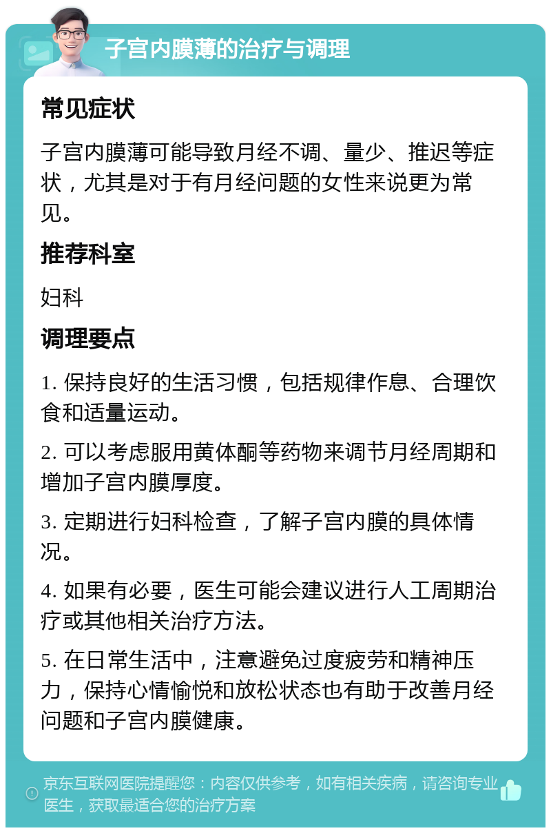 子宫内膜薄的治疗与调理 常见症状 子宫内膜薄可能导致月经不调、量少、推迟等症状，尤其是对于有月经问题的女性来说更为常见。 推荐科室 妇科 调理要点 1. 保持良好的生活习惯，包括规律作息、合理饮食和适量运动。 2. 可以考虑服用黄体酮等药物来调节月经周期和增加子宫内膜厚度。 3. 定期进行妇科检查，了解子宫内膜的具体情况。 4. 如果有必要，医生可能会建议进行人工周期治疗或其他相关治疗方法。 5. 在日常生活中，注意避免过度疲劳和精神压力，保持心情愉悦和放松状态也有助于改善月经问题和子宫内膜健康。