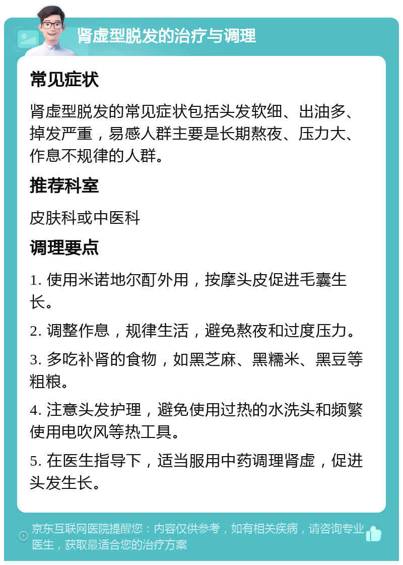 肾虚型脱发的治疗与调理 常见症状 肾虚型脱发的常见症状包括头发软细、出油多、掉发严重，易感人群主要是长期熬夜、压力大、作息不规律的人群。 推荐科室 皮肤科或中医科 调理要点 1. 使用米诺地尔酊外用，按摩头皮促进毛囊生长。 2. 调整作息，规律生活，避免熬夜和过度压力。 3. 多吃补肾的食物，如黑芝麻、黑糯米、黑豆等粗粮。 4. 注意头发护理，避免使用过热的水洗头和频繁使用电吹风等热工具。 5. 在医生指导下，适当服用中药调理肾虚，促进头发生长。