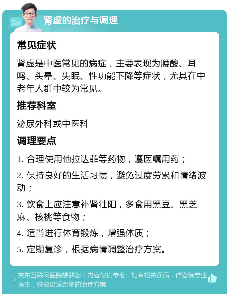 肾虚的治疗与调理 常见症状 肾虚是中医常见的病症，主要表现为腰酸、耳鸣、头晕、失眠、性功能下降等症状，尤其在中老年人群中较为常见。 推荐科室 泌尿外科或中医科 调理要点 1. 合理使用他拉达菲等药物，遵医嘱用药； 2. 保持良好的生活习惯，避免过度劳累和情绪波动； 3. 饮食上应注意补肾壮阳，多食用黑豆、黑芝麻、核桃等食物； 4. 适当进行体育锻炼，增强体质； 5. 定期复诊，根据病情调整治疗方案。