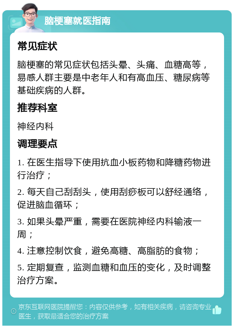 脑梗塞就医指南 常见症状 脑梗塞的常见症状包括头晕、头痛、血糖高等，易感人群主要是中老年人和有高血压、糖尿病等基础疾病的人群。 推荐科室 神经内科 调理要点 1. 在医生指导下使用抗血小板药物和降糖药物进行治疗； 2. 每天自己刮刮头，使用刮痧板可以舒经通络，促进脑血循环； 3. 如果头晕严重，需要在医院神经内科输液一周； 4. 注意控制饮食，避免高糖、高脂肪的食物； 5. 定期复查，监测血糖和血压的变化，及时调整治疗方案。