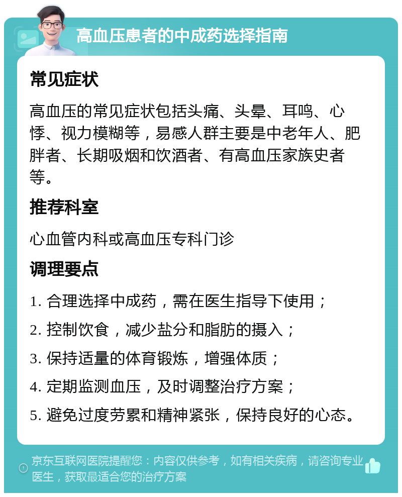 高血压患者的中成药选择指南 常见症状 高血压的常见症状包括头痛、头晕、耳鸣、心悸、视力模糊等，易感人群主要是中老年人、肥胖者、长期吸烟和饮酒者、有高血压家族史者等。 推荐科室 心血管内科或高血压专科门诊 调理要点 1. 合理选择中成药，需在医生指导下使用； 2. 控制饮食，减少盐分和脂肪的摄入； 3. 保持适量的体育锻炼，增强体质； 4. 定期监测血压，及时调整治疗方案； 5. 避免过度劳累和精神紧张，保持良好的心态。