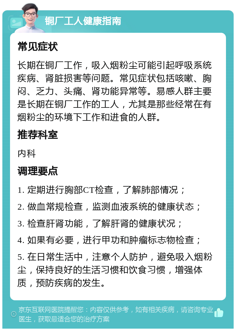 铜厂工人健康指南 常见症状 长期在铜厂工作，吸入烟粉尘可能引起呼吸系统疾病、肾脏损害等问题。常见症状包括咳嗽、胸闷、乏力、头痛、肾功能异常等。易感人群主要是长期在铜厂工作的工人，尤其是那些经常在有烟粉尘的环境下工作和进食的人群。 推荐科室 内科 调理要点 1. 定期进行胸部CT检查，了解肺部情况； 2. 做血常规检查，监测血液系统的健康状态； 3. 检查肝肾功能，了解肝肾的健康状况； 4. 如果有必要，进行甲功和肿瘤标志物检查； 5. 在日常生活中，注意个人防护，避免吸入烟粉尘，保持良好的生活习惯和饮食习惯，增强体质，预防疾病的发生。