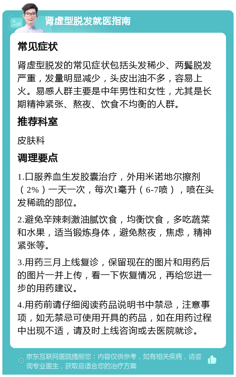 肾虚型脱发就医指南 常见症状 肾虚型脱发的常见症状包括头发稀少、两鬓脱发严重，发量明显减少，头皮出油不多，容易上火。易感人群主要是中年男性和女性，尤其是长期精神紧张、熬夜、饮食不均衡的人群。 推荐科室 皮肤科 调理要点 1.口服养血生发胶囊治疗，外用米诺地尔擦剂（2%）一天一次，每次1毫升（6-7喷），喷在头发稀疏的部位。 2.避免辛辣刺激油腻饮食，均衡饮食，多吃蔬菜和水果，适当锻炼身体，避免熬夜，焦虑，精神紧张等。 3.用药三月上线复诊，保留现在的图片和用药后的图片一并上传，看一下恢复情况，再给您进一步的用药建议。 4.用药前请仔细阅读药品说明书中禁忌，注意事项，如无禁忌可使用开具的药品，如在用药过程中出现不适，请及时上线咨询或去医院就诊。