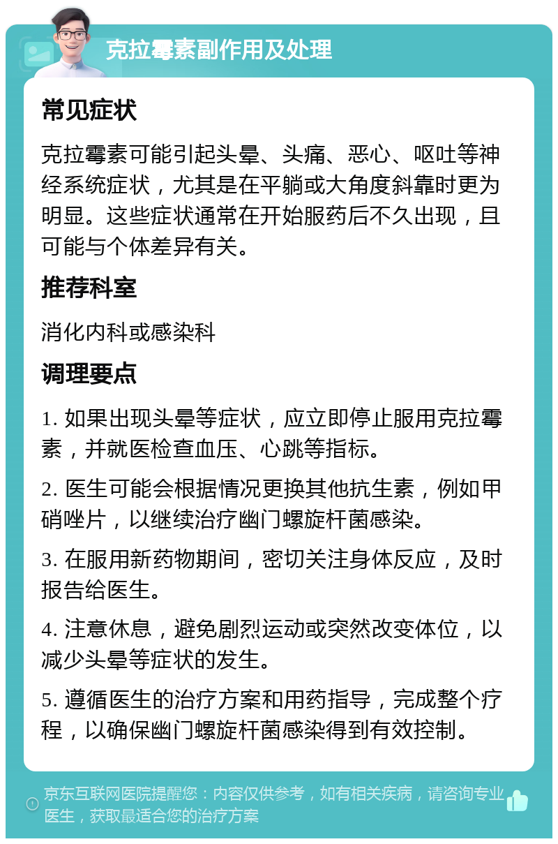 克拉霉素副作用及处理 常见症状 克拉霉素可能引起头晕、头痛、恶心、呕吐等神经系统症状，尤其是在平躺或大角度斜靠时更为明显。这些症状通常在开始服药后不久出现，且可能与个体差异有关。 推荐科室 消化内科或感染科 调理要点 1. 如果出现头晕等症状，应立即停止服用克拉霉素，并就医检查血压、心跳等指标。 2. 医生可能会根据情况更换其他抗生素，例如甲硝唑片，以继续治疗幽门螺旋杆菌感染。 3. 在服用新药物期间，密切关注身体反应，及时报告给医生。 4. 注意休息，避免剧烈运动或突然改变体位，以减少头晕等症状的发生。 5. 遵循医生的治疗方案和用药指导，完成整个疗程，以确保幽门螺旋杆菌感染得到有效控制。