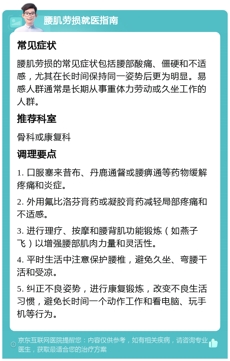 腰肌劳损就医指南 常见症状 腰肌劳损的常见症状包括腰部酸痛、僵硬和不适感，尤其在长时间保持同一姿势后更为明显。易感人群通常是长期从事重体力劳动或久坐工作的人群。 推荐科室 骨科或康复科 调理要点 1. 口服塞来昔布、丹鹿通督或腰痹通等药物缓解疼痛和炎症。 2. 外用氟比洛芬膏药或凝胶膏药减轻局部疼痛和不适感。 3. 进行理疗、按摩和腰背肌功能锻炼（如燕子飞）以增强腰部肌肉力量和灵活性。 4. 平时生活中注意保护腰椎，避免久坐、弯腰干活和受凉。 5. 纠正不良姿势，进行康复锻炼，改变不良生活习惯，避免长时间一个动作工作和看电脑、玩手机等行为。