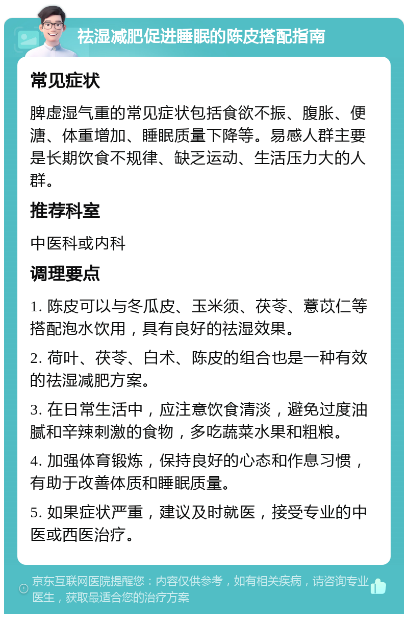 祛湿减肥促进睡眠的陈皮搭配指南 常见症状 脾虚湿气重的常见症状包括食欲不振、腹胀、便溏、体重增加、睡眠质量下降等。易感人群主要是长期饮食不规律、缺乏运动、生活压力大的人群。 推荐科室 中医科或内科 调理要点 1. 陈皮可以与冬瓜皮、玉米须、茯苓、薏苡仁等搭配泡水饮用，具有良好的祛湿效果。 2. 荷叶、茯苓、白术、陈皮的组合也是一种有效的祛湿减肥方案。 3. 在日常生活中，应注意饮食清淡，避免过度油腻和辛辣刺激的食物，多吃蔬菜水果和粗粮。 4. 加强体育锻炼，保持良好的心态和作息习惯，有助于改善体质和睡眠质量。 5. 如果症状严重，建议及时就医，接受专业的中医或西医治疗。