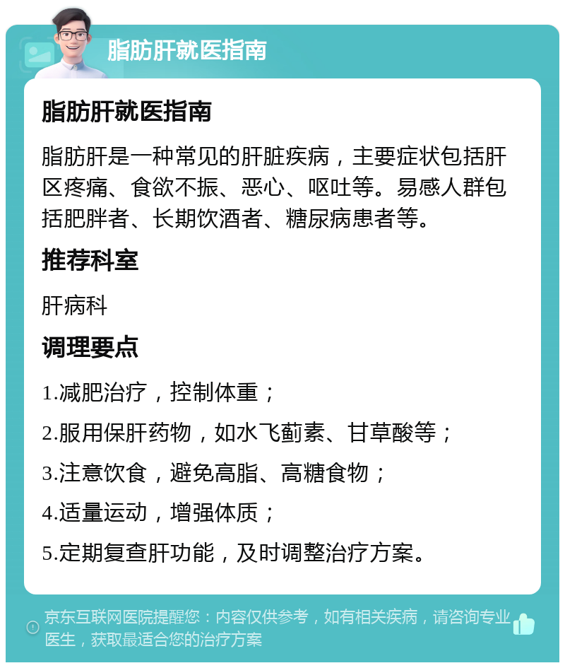 脂肪肝就医指南 脂肪肝就医指南 脂肪肝是一种常见的肝脏疾病，主要症状包括肝区疼痛、食欲不振、恶心、呕吐等。易感人群包括肥胖者、长期饮酒者、糖尿病患者等。 推荐科室 肝病科 调理要点 1.减肥治疗，控制体重； 2.服用保肝药物，如水飞蓟素、甘草酸等； 3.注意饮食，避免高脂、高糖食物； 4.适量运动，增强体质； 5.定期复查肝功能，及时调整治疗方案。