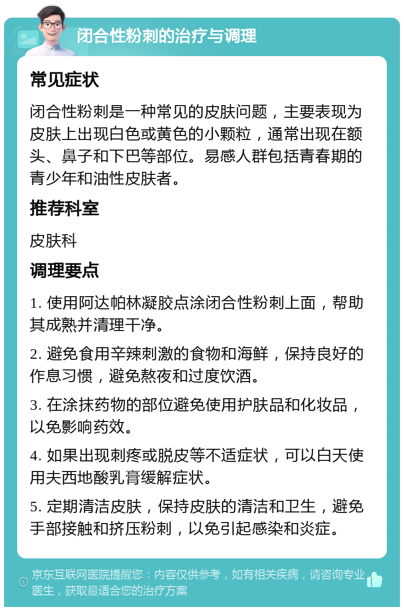 闭合性粉刺的治疗与调理 常见症状 闭合性粉刺是一种常见的皮肤问题，主要表现为皮肤上出现白色或黄色的小颗粒，通常出现在额头、鼻子和下巴等部位。易感人群包括青春期的青少年和油性皮肤者。 推荐科室 皮肤科 调理要点 1. 使用阿达帕林凝胶点涂闭合性粉刺上面，帮助其成熟并清理干净。 2. 避免食用辛辣刺激的食物和海鲜，保持良好的作息习惯，避免熬夜和过度饮酒。 3. 在涂抹药物的部位避免使用护肤品和化妆品，以免影响药效。 4. 如果出现刺疼或脱皮等不适症状，可以白天使用夫西地酸乳膏缓解症状。 5. 定期清洁皮肤，保持皮肤的清洁和卫生，避免手部接触和挤压粉刺，以免引起感染和炎症。