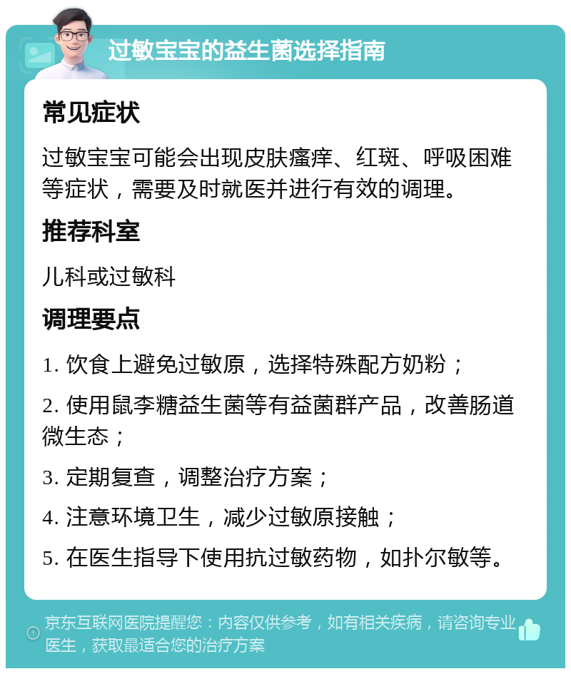 过敏宝宝的益生菌选择指南 常见症状 过敏宝宝可能会出现皮肤瘙痒、红斑、呼吸困难等症状，需要及时就医并进行有效的调理。 推荐科室 儿科或过敏科 调理要点 1. 饮食上避免过敏原，选择特殊配方奶粉； 2. 使用鼠李糖益生菌等有益菌群产品，改善肠道微生态； 3. 定期复查，调整治疗方案； 4. 注意环境卫生，减少过敏原接触； 5. 在医生指导下使用抗过敏药物，如扑尔敏等。