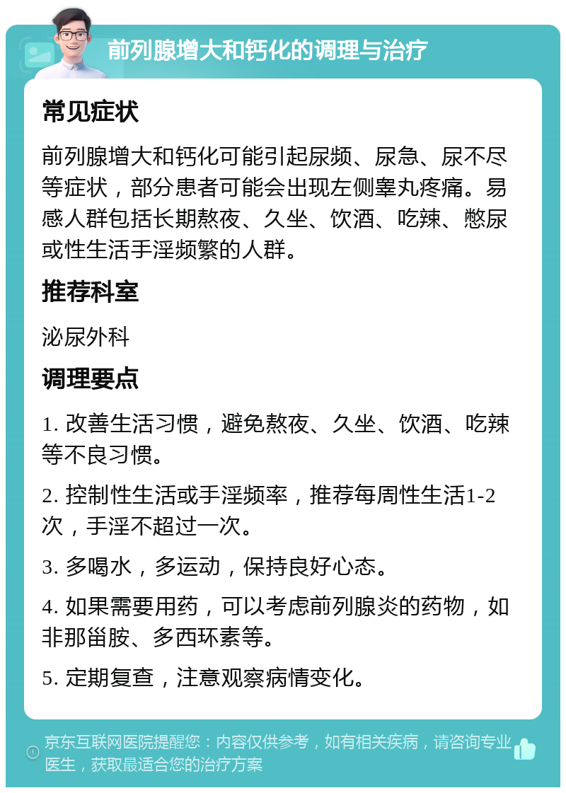 前列腺增大和钙化的调理与治疗 常见症状 前列腺增大和钙化可能引起尿频、尿急、尿不尽等症状，部分患者可能会出现左侧睾丸疼痛。易感人群包括长期熬夜、久坐、饮酒、吃辣、憋尿或性生活手淫频繁的人群。 推荐科室 泌尿外科 调理要点 1. 改善生活习惯，避免熬夜、久坐、饮酒、吃辣等不良习惯。 2. 控制性生活或手淫频率，推荐每周性生活1-2次，手淫不超过一次。 3. 多喝水，多运动，保持良好心态。 4. 如果需要用药，可以考虑前列腺炎的药物，如非那甾胺、多西环素等。 5. 定期复查，注意观察病情变化。