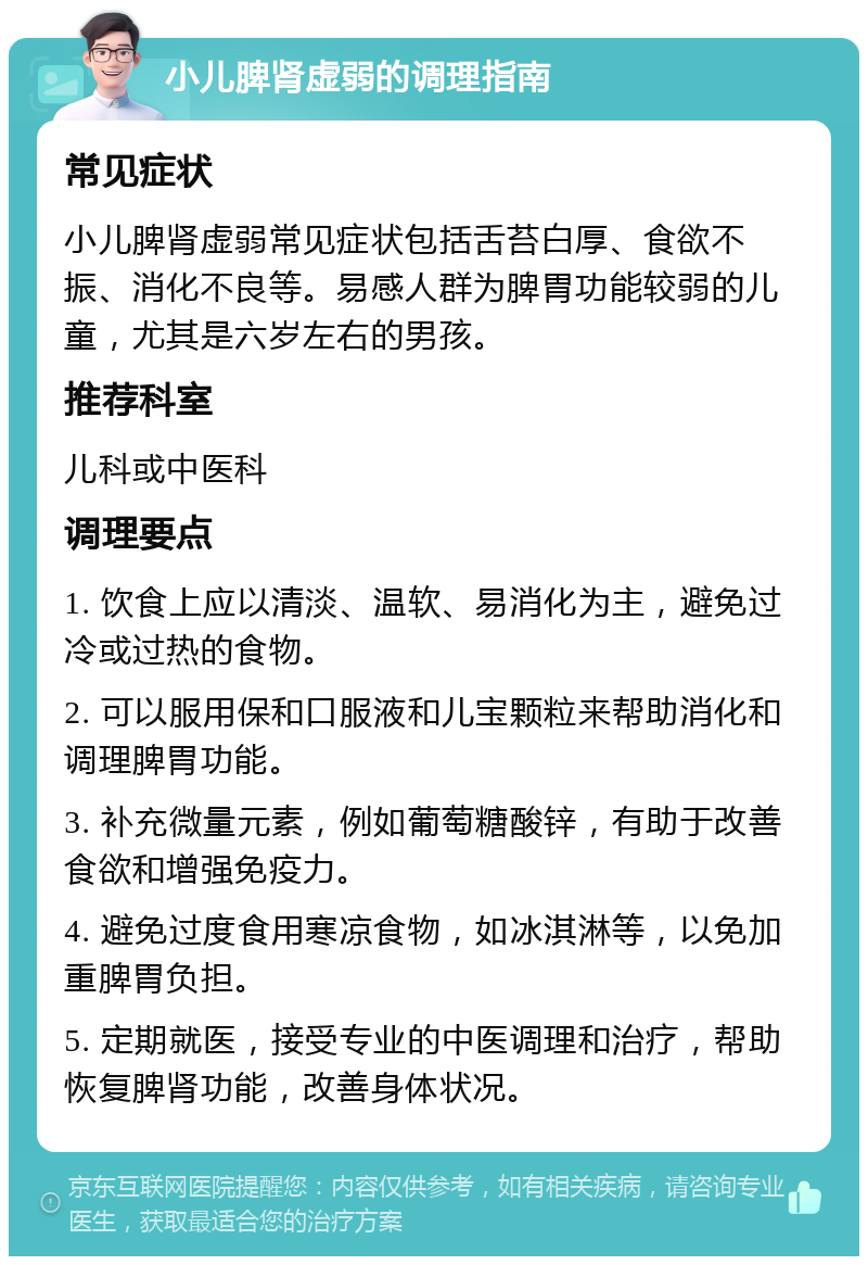 小儿脾肾虚弱的调理指南 常见症状 小儿脾肾虚弱常见症状包括舌苔白厚、食欲不振、消化不良等。易感人群为脾胃功能较弱的儿童，尤其是六岁左右的男孩。 推荐科室 儿科或中医科 调理要点 1. 饮食上应以清淡、温软、易消化为主，避免过冷或过热的食物。 2. 可以服用保和口服液和儿宝颗粒来帮助消化和调理脾胃功能。 3. 补充微量元素，例如葡萄糖酸锌，有助于改善食欲和增强免疫力。 4. 避免过度食用寒凉食物，如冰淇淋等，以免加重脾胃负担。 5. 定期就医，接受专业的中医调理和治疗，帮助恢复脾肾功能，改善身体状况。